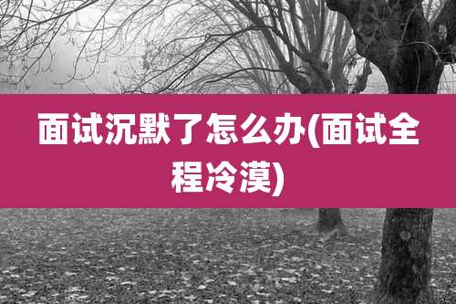 面试沉默了怎么办(面试全程冷漠)