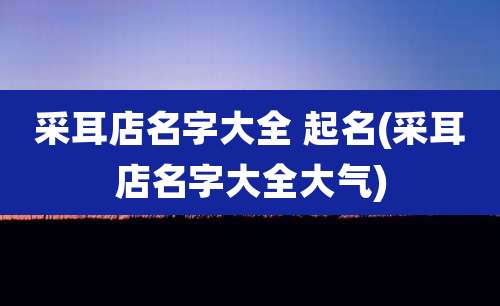 采耳店名字大全 起名(采耳店名字大全大气)