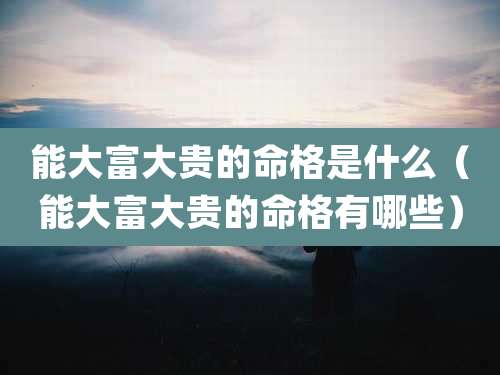 能大富大贵的命格是什么（能大富大贵的命格有哪些）
