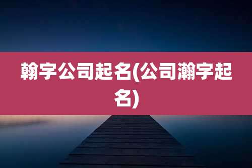 翰字公司起名(公司瀚字起名)