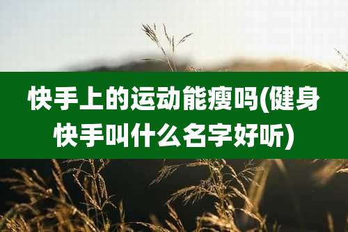 快手上的运动能瘦吗(健身快手叫什么名字好听)