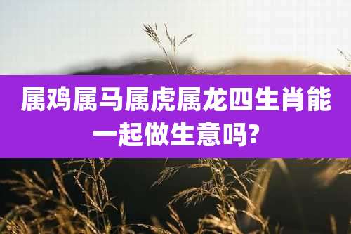 属鸡属马属虎属龙四生肖能一起做生意吗?