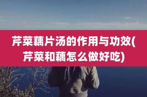 芹菜藕片汤的作用与功效(芹菜和藕怎么做好吃)