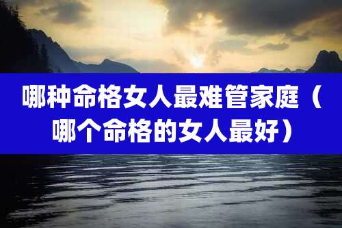 哪种命格女人最难管家庭（哪个命格的女人最好）