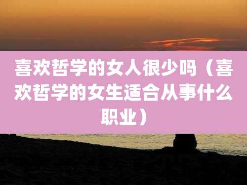 喜欢哲学的女人很少吗（喜欢哲学的女生适合从事什么职业）