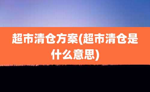 超市清仓方案(超市清仓是什么意思)