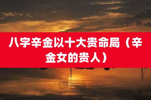 八字辛金以十大贵命局（辛金女的贵人）