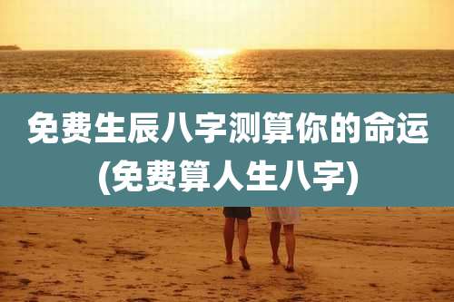 免费生辰八字测算你的命运(免费算人生八字)