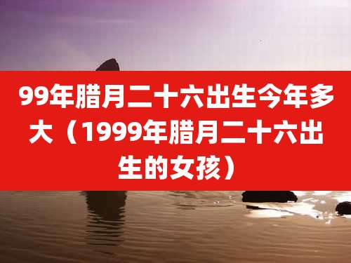 99年腊月二十六出生今年多大（1999年腊月二十六出生的女孩）