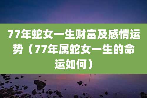 77年蛇女一生财富及感情运势（77年属蛇女一生的命运如何）