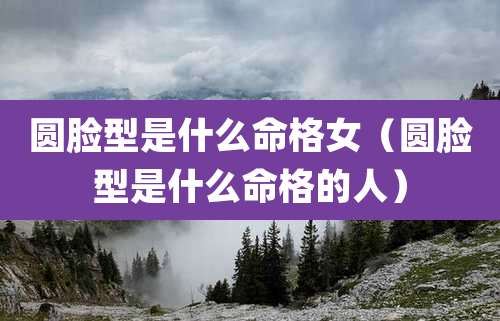 圆脸型是什么命格女（圆脸型是什么命格的人）