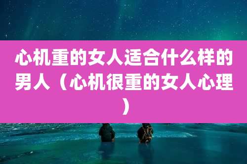 心机重的女人适合什么样的男人（心机很重的女人心理）