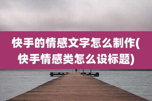 快手的情感文字怎么制作(快手情感类怎么设标题)