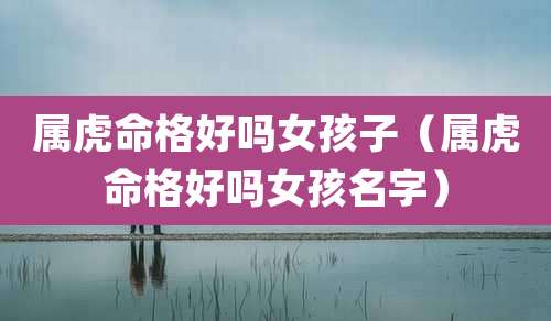 属虎命格好吗女孩子（属虎命格好吗女孩名字）