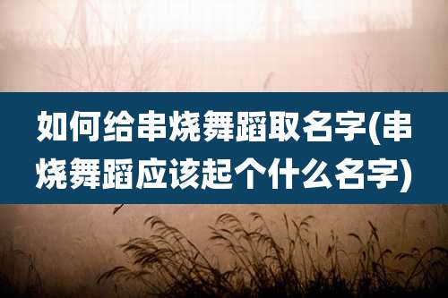 如何给串烧舞蹈取名字(串烧舞蹈应该起个什么名字)
