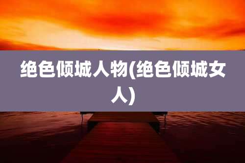 绝色倾城人物(绝色倾城女人)