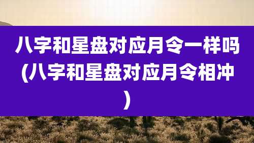 八字和星盘对应月令一样吗(八字和星盘对应月令相冲)