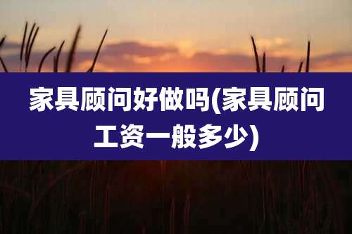 家具顾问好做吗(家具顾问工资一般多少)