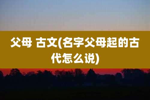 父母 古文(名字父母起的古代怎么说)