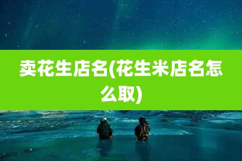 卖花生店名(花生米店名怎么取)