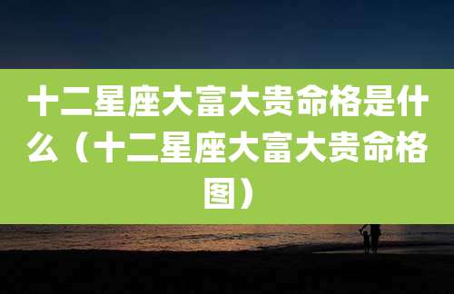 十二星座大富大贵命格是什么（十二星座大富大贵命格图）