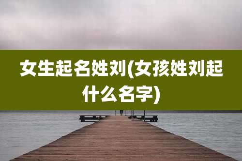 女生起名姓刘(女孩姓刘起什么名字)