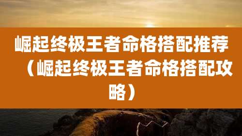 崛起终极王者命格搭配推荐（崛起终极王者命格搭配攻略）