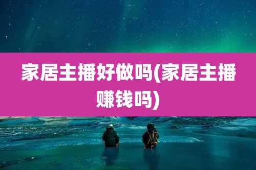 家居主播好做吗(家居主播赚钱吗)