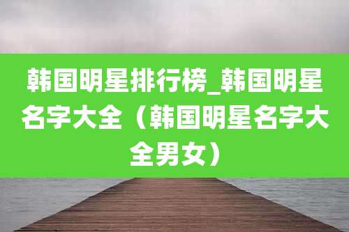 韩国明星排行榜_韩国明星名字大全（韩国明星名字大全男女）