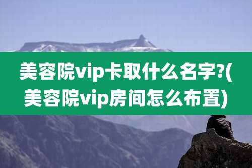 美容院vip卡取什么名字?(美容院vip房间怎么布置)