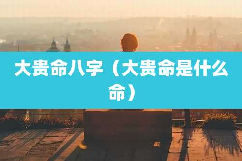 大贵命八字（大贵命是什么命）
