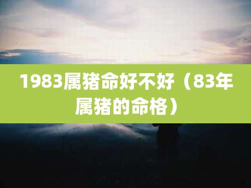 1983属猪命好不好(83年属猪的命格)