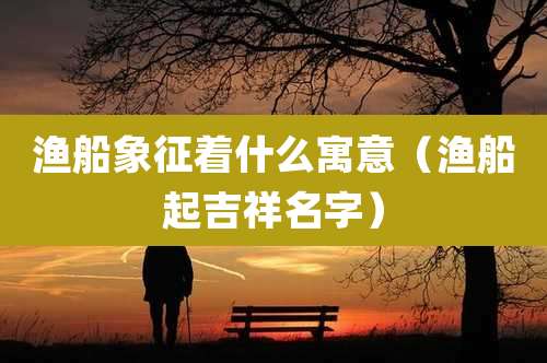 渔船象征着什么寓意（渔船起吉祥名字）