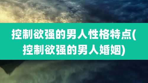 控制欲强的男人性格特点(控制欲强的男人婚姻)