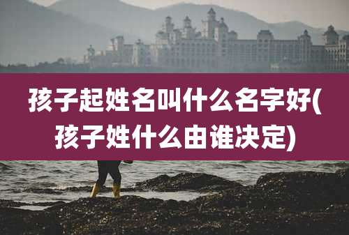 孩子起姓名叫什么名字好(孩子姓什么由谁决定)