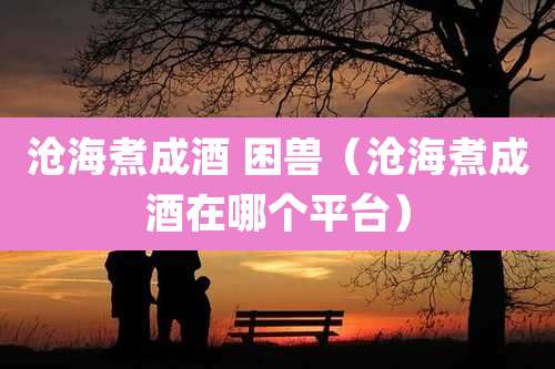 沧海煮成酒 困兽（沧海煮成酒在哪个平台）