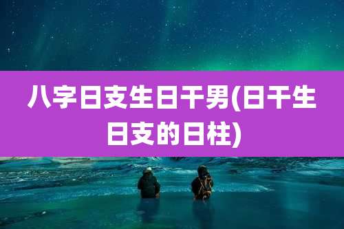 八字日支生日干男(日干生日支的日柱)