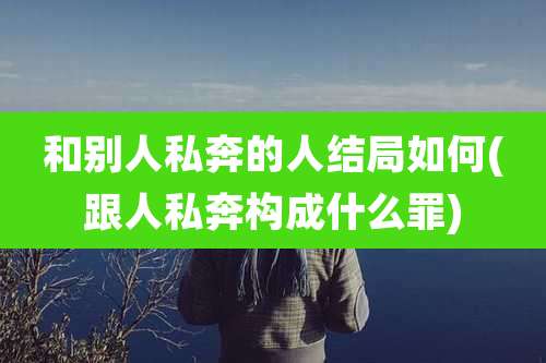 和别人私奔的人结局如何(跟人私奔构成什么罪)