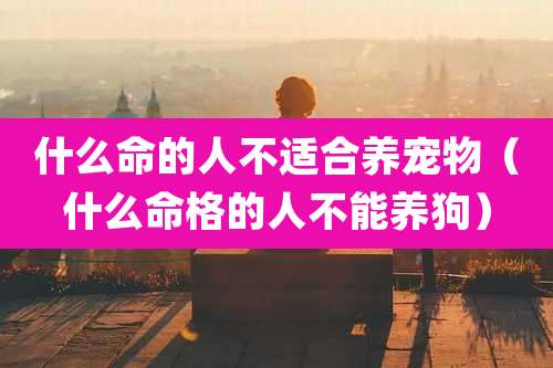 什么命的人不适合养宠物（什么命格的人不能养狗）