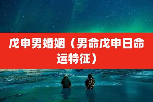 戊申男婚姻（男命戊申日命运特征）