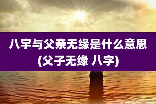 八字与父亲无缘是什么意思(父子无缘 八字)