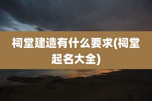 祠堂建造有什么要求(祠堂起名大全)