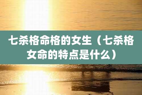 七杀格命格的女生（七杀格女命的特点是什么）