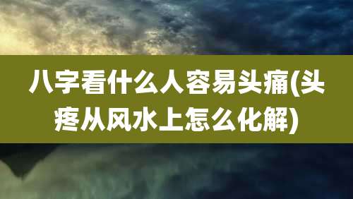 八字看什么人容易头痛(头疼从风水上怎么化解)