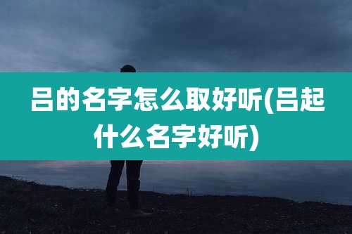 吕的名字怎么取好听(吕起什么名字好听)