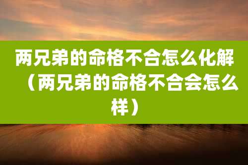 两兄弟的命格不合怎么化解（两兄弟的命格不合会怎么样）