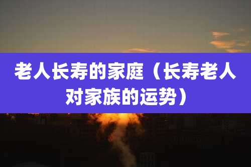 老人长寿的家庭（长寿老人对家族的运势）