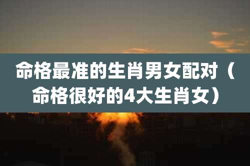 命格最准的生肖男女配对（命格很好的4大生肖女）