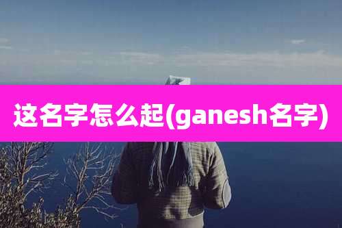 这名字怎么起(ganesh名字)