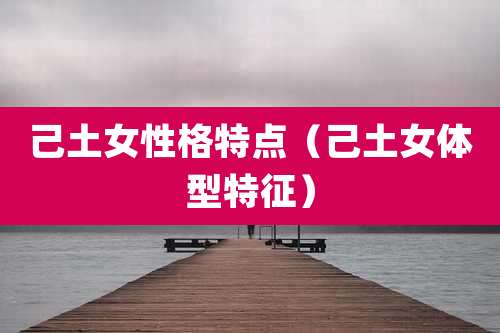 己土女性格特点（己土女体型特征）